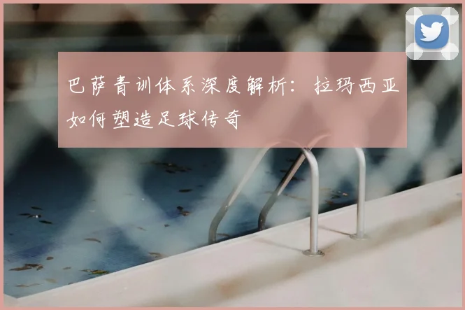 巴萨青训体系深度解析：拉玛西亚如何塑造足球传奇